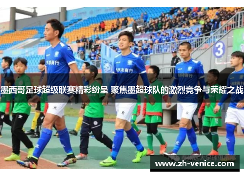 墨西哥足球超级联赛精彩纷呈 聚焦墨超球队的激烈竞争与荣耀之战