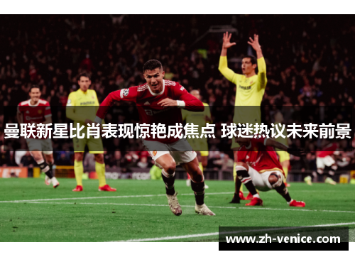 曼联新星比肖表现惊艳成焦点 球迷热议未来前景